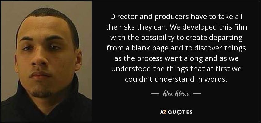 Director and producers have to take all the risks they can. We developed this film with the possibility to create departing from a blank page and to discover things as the process went along and as we understood the things that at first we couldn't understand in words. - Alex Abreu