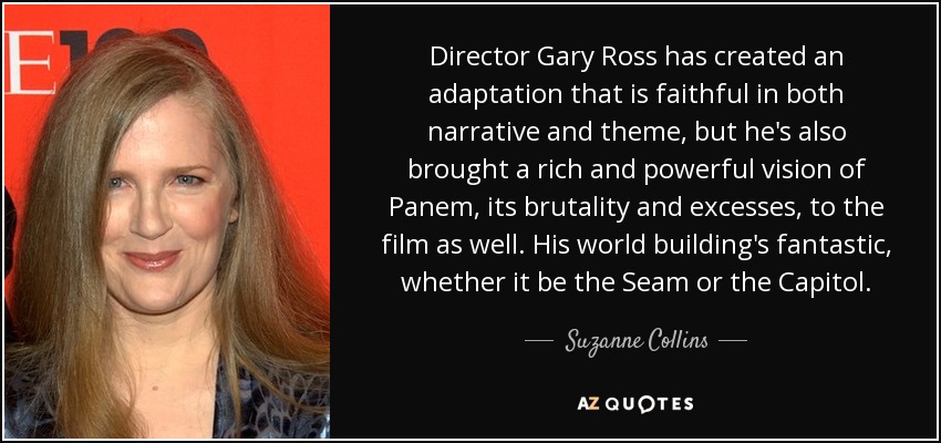 Director Gary Ross has created an adaptation that is faithful in both narrative and theme, but he's also brought a rich and powerful vision of Panem, its brutality and excesses, to the film as well. His world building's fantastic, whether it be the Seam or the Capitol. - Suzanne Collins