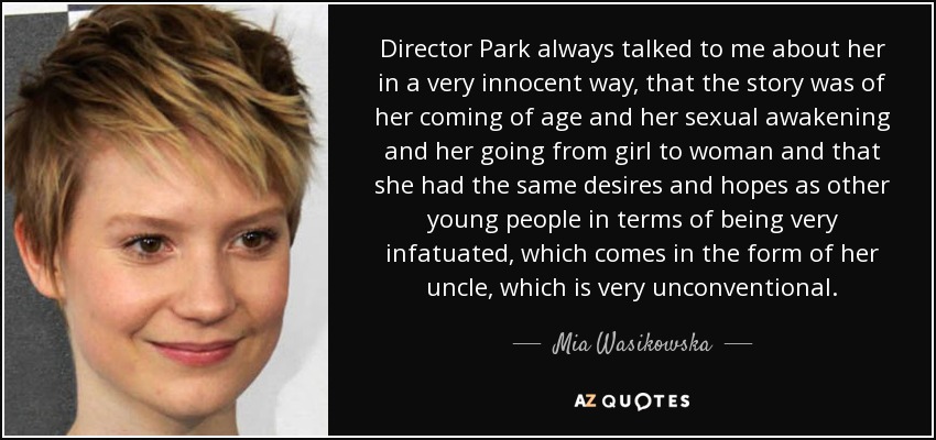 Director Park always talked to me about her in a very innocent way, that the story was of her coming of age and her sexual awakening and her going from girl to woman and that she had the same desires and hopes as other young people in terms of being very infatuated, which comes in the form of her uncle, which is very unconventional. - Mia Wasikowska