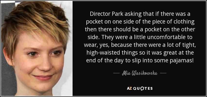 Director Park asking that if there was a pocket on one side of the piece of clothing then there should be a pocket on the other side. They were a little uncomfortable to wear, yes, because there were a lot of tight, high-waisted things so it was great at the end of the day to slip into some pajamas! - Mia Wasikowska