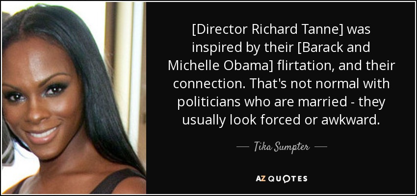 [Director Richard Tanne] was inspired by their [Barack and Michelle Obama] flirtation, and their connection. That's not normal with politicians who are married - they usually look forced or awkward. - Tika Sumpter