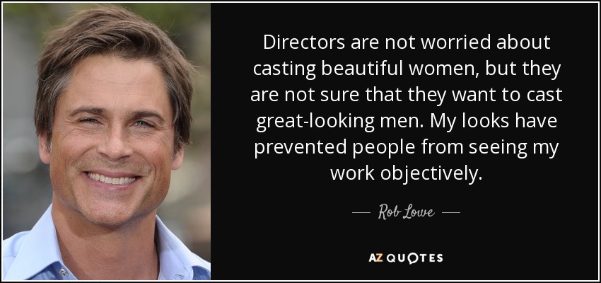 Directors are not worried about casting beautiful women, but they are not sure that they want to cast great-looking men. My looks have prevented people from seeing my work objectively. - Rob Lowe