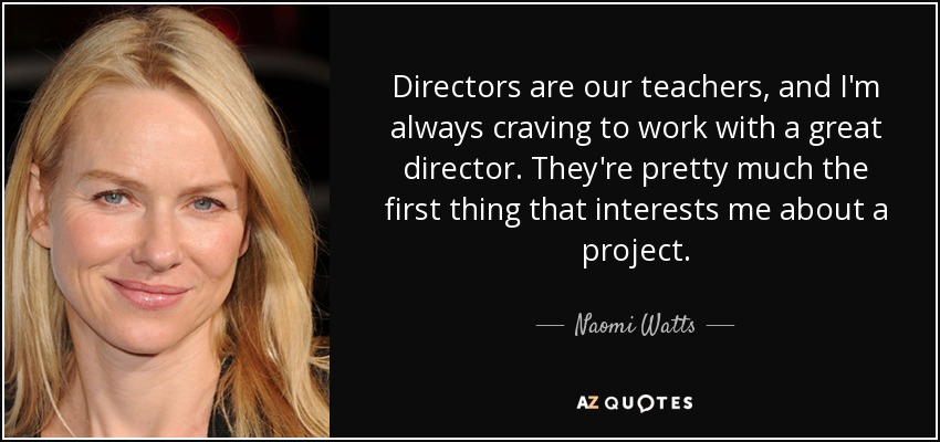Directors are our teachers, and I'm always craving to work with a great director. They're pretty much the first thing that interests me about a project. - Naomi Watts