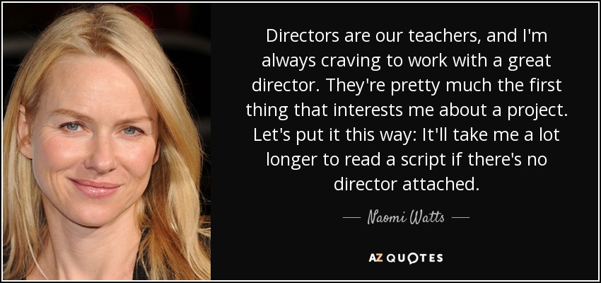 Directors are our teachers, and I'm always craving to work with a great director. They're pretty much the first thing that interests me about a project. Let's put it this way: It'll take me a lot longer to read a script if there's no director attached. - Naomi Watts