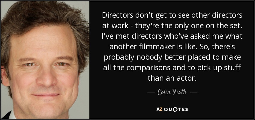 Directors don't get to see other directors at work - they're the only one on the set. I've met directors who've asked me what another filmmaker is like. So, there's probably nobody better placed to make all the comparisons and to pick up stuff than an actor. - Colin Firth