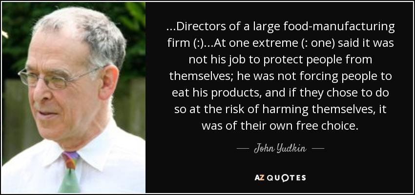 ...Directors of a large food-manufacturing firm (:)...At one extreme (: one) said it was not his job to protect people from themselves; he was not forcing people to eat his products, and if they chose to do so at the risk of harming themselves, it was of their own free choice. - John Yudkin