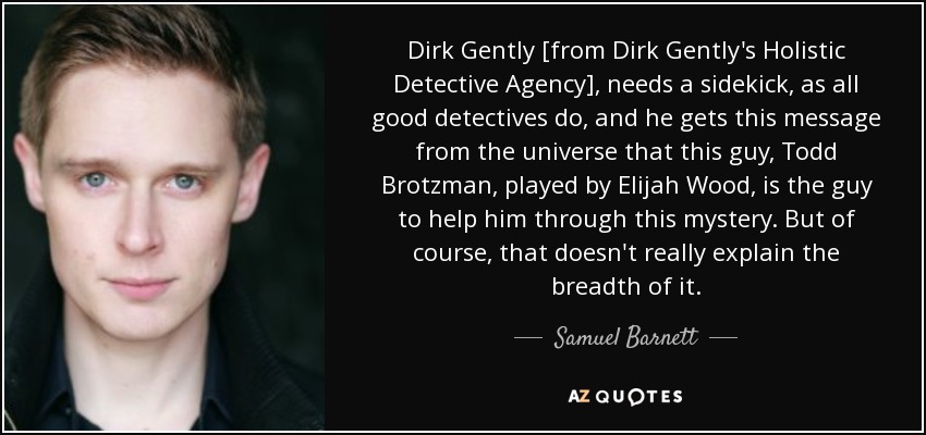 Dirk Gently [from Dirk Gently's Holistic Detective Agency], needs a sidekick, as all good detectives do, and he gets this message from the universe that this guy, Todd Brotzman, played by Elijah Wood, is the guy to help him through this mystery. But of course, that doesn't really explain the breadth of it. - Samuel Barnett