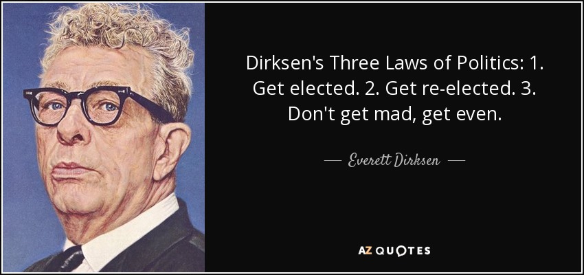 Dirksen's Three Laws of Politics: 1. Get elected. 2. Get re-elected. 3. Don't get mad, get even. - Everett Dirksen