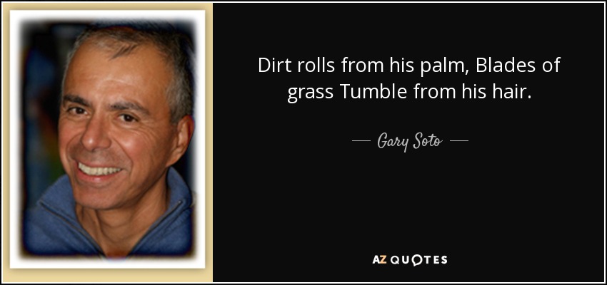 Dirt rolls from his palm, Blades of grass Tumble from his hair. - Gary Soto