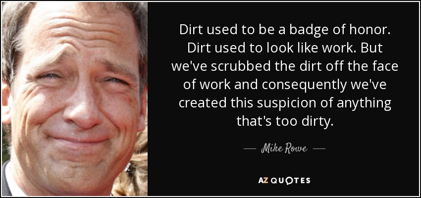 Dirt used to be a badge of honor. Dirt used to look like work. But we've scrubbed the dirt off the face of work and consequently we've created this suspicion of anything that's too dirty. - Mike Rowe