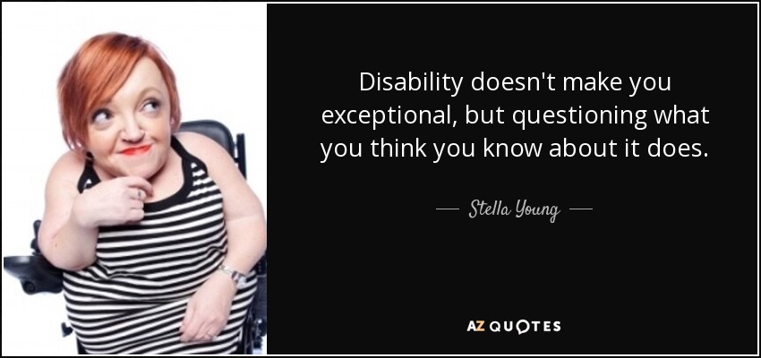Disability doesn't make you exceptional, but questioning what you think you know about it does. - Stella Young