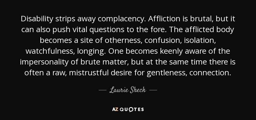 Disability strips away complacency. Affliction is brutal, but it can also push vital questions to the fore. The afflicted body becomes a site of otherness, confusion, isolation, watchfulness, longing. One becomes keenly aware of the impersonality of brute matter, but at the same time there is often a raw, mistrustful desire for gentleness, connection. - Laurie Sheck