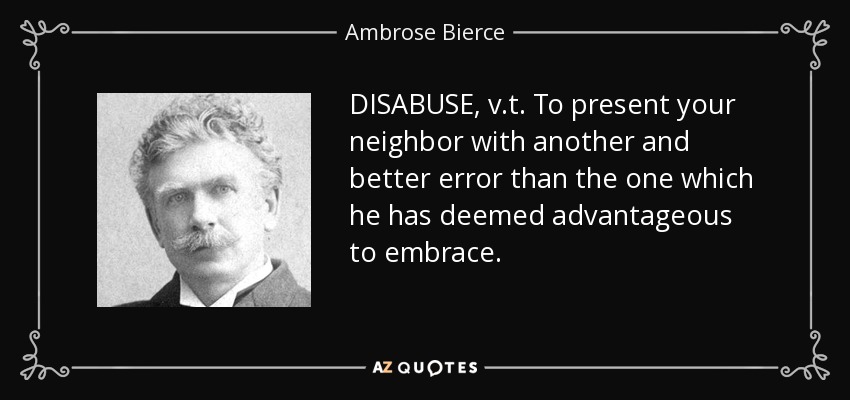 DISABUSE, v.t. To present your neighbor with another and better error than the one which he has deemed advantageous to embrace. - Ambrose Bierce