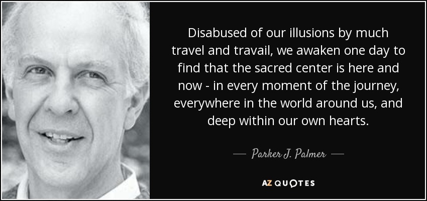 Disabused of our illusions by much travel and travail, we awaken one day to find that the sacred center is here and now - in every moment of the journey, everywhere in the world around us, and deep within our own hearts. - Parker J. Palmer