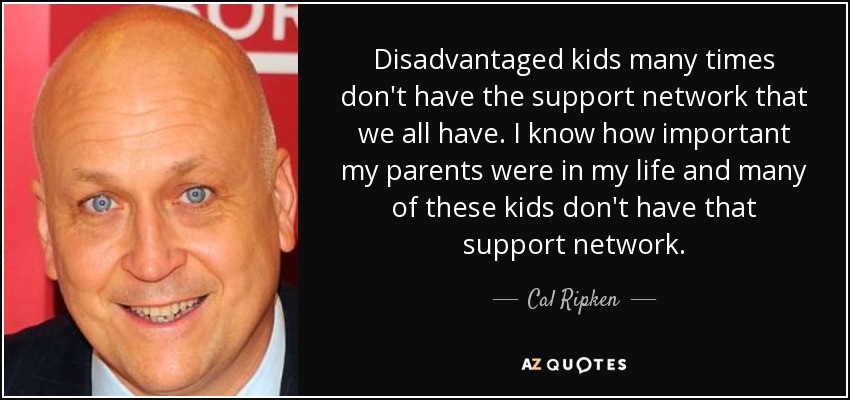 Disadvantaged kids many times don't have the support network that we all have. I know how important my parents were in my life and many of these kids don't have that support network. - Cal Ripken, Jr.