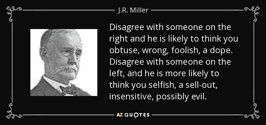 Disagree with someone on the right and he is likely to think you obtuse, wrong, foolish, a dope. Disagree with someone on the left, and he is more likely to think you selfish, a sell-out, insensitive, possibly evil. - J.R. Miller