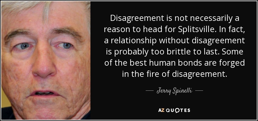 Disagreement is not necessarily a reason to head for Splitsville. In fact, a relationship without disagreement is probably too brittle to last. Some of the best human bonds are forged in the fire of disagreement. - Jerry Spinelli
