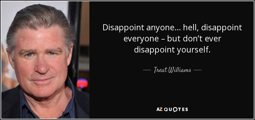 Disappoint anyone… hell, disappoint everyone – but don’t ever disappoint yourself. - Treat Williams