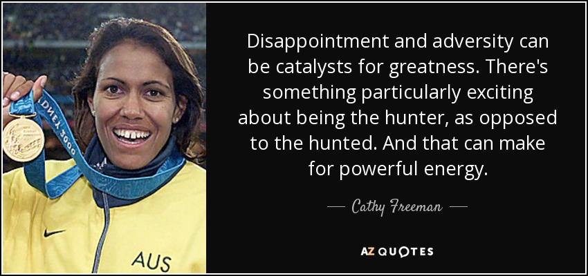 Disappointment and adversity can be catalysts for greatness. There's something particularly exciting about being the hunter, as opposed to the hunted. And that can make for powerful energy. - Cathy Freeman