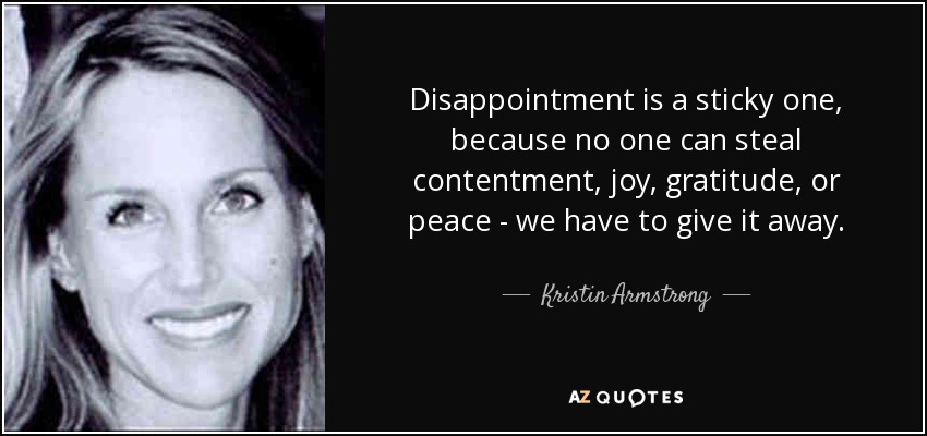 Disappointment is a sticky one, because no one can steal contentment, joy, gratitude, or peace - we have to give it away. - Kristin Armstrong