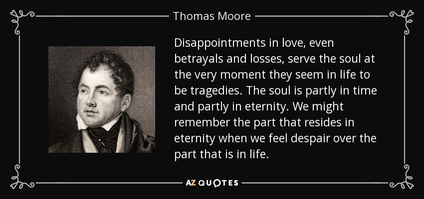 Disappointments in love, even betrayals and losses, serve the soul at the very moment they seem in life to be tragedies. The soul is partly in time and partly in eternity. We might remember the part that resides in eternity when we feel despair over the part that is in life. - Thomas Moore