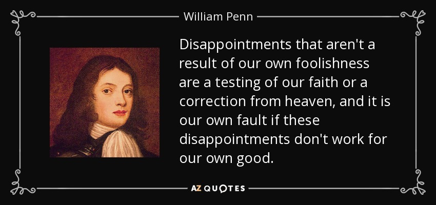 Disappointments that aren't a result of our own foolishness are a testing of our faith or a correction from heaven, and it is our own fault if these disappointments don't work for our own good. - William Penn