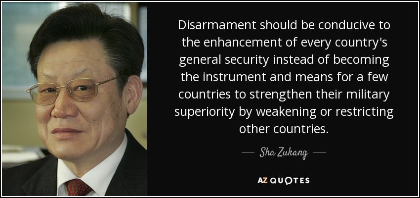 Disarmament should be conducive to the enhancement of every country's general security instead of becoming the instrument and means for a few countries to strengthen their military superiority by weakening or restricting other countries. - Sha Zukang