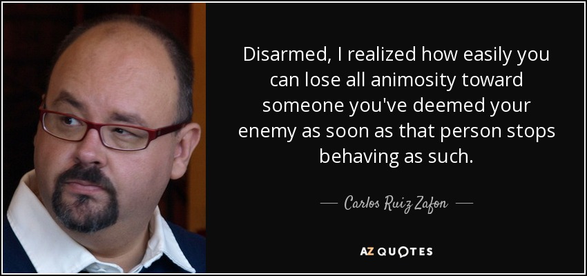 Disarmed, I realized how easily you can lose all animosity toward someone you've deemed your enemy as soon as that person stops behaving as such. - Carlos Ruiz Zafon