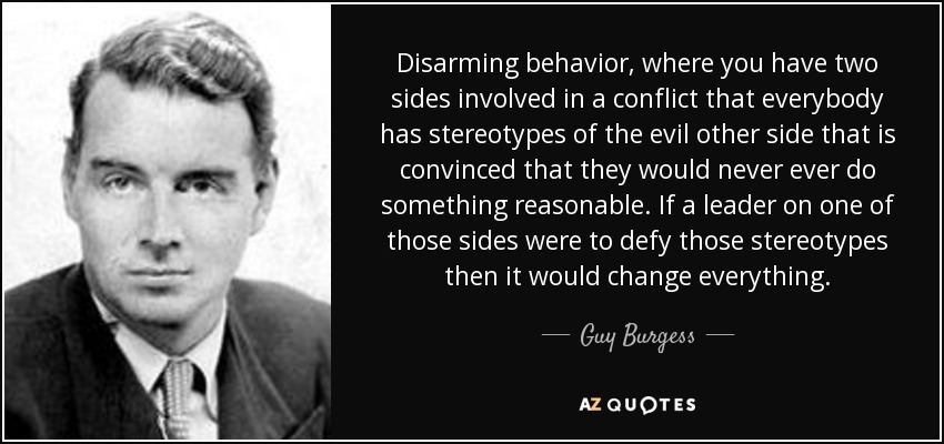 Disarming behavior, where you have two sides involved in a conflict that everybody has stereotypes of the evil other side that is convinced that they would never ever do something reasonable. If a leader on one of those sides were to defy those stereotypes then it would change everything. - Guy Burgess