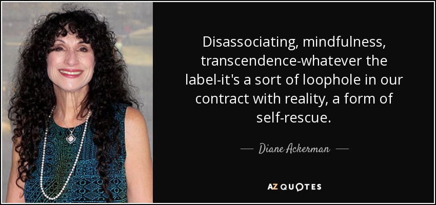 Disassociating, mindfulness, transcendence-whatever the label-it's a sort of loophole in our contract with reality, a form of self-rescue. - Diane Ackerman