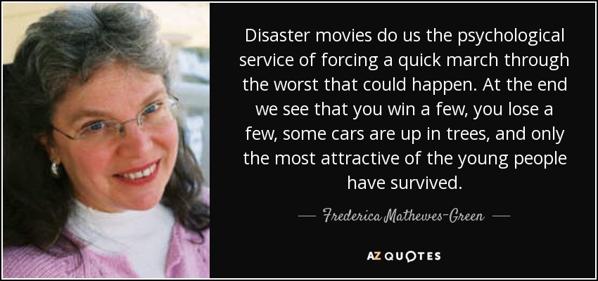 Disaster movies do us the psychological service of forcing a quick march through the worst that could happen. At the end we see that you win a few, you lose a few, some cars are up in trees, and only the most attractive of the young people have survived. - Frederica Mathewes-Green