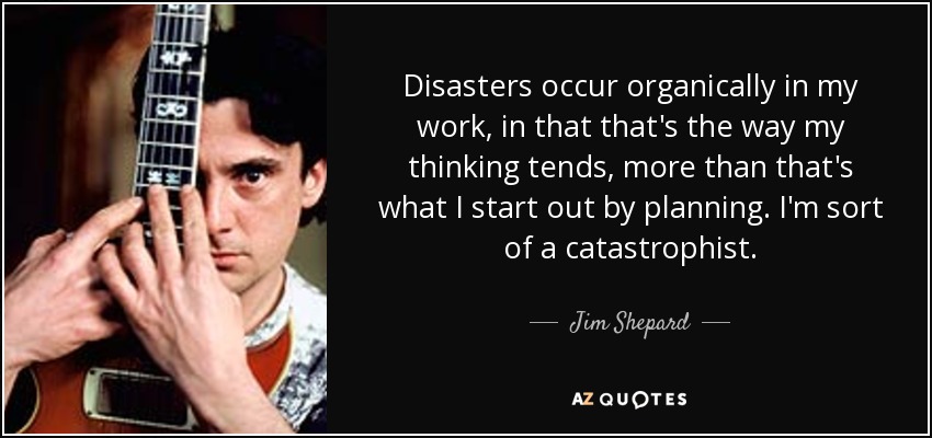 Disasters occur organically in my work, in that that's the way my thinking tends, more than that's what I start out by planning. I'm sort of a catastrophist. - Jim Shepard