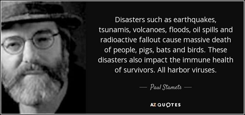 Disasters such as earthquakes, tsunamis, volcanoes, floods, oil spills and radioactive fallout cause massive death of people, pigs, bats and birds. These disasters also impact the immune health of survivors. All harbor viruses. - Paul Stamets