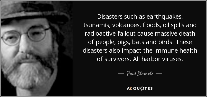 Disasters such as earthquakes, tsunamis, volcanoes, floods, oil spills and radioactive fallout cause massive death of people, pigs, bats and birds. These disasters also impact the immune health of survivors. All harbor viruses. - Paul Stamets