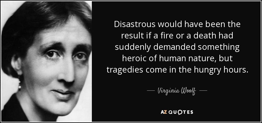 Disastrous would have been the result if a fire or a death had suddenly demanded something heroic of human nature, but tragedies come in the hungry hours. - Virginia Woolf