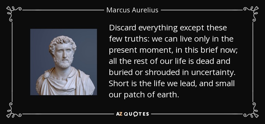 Discard everything except these few truths: we can live only in the present moment, in this brief now; all the rest of our life is dead and buried or shrouded in uncertainty. Short is the life we lead, and small our patch of earth. - Marcus Aurelius