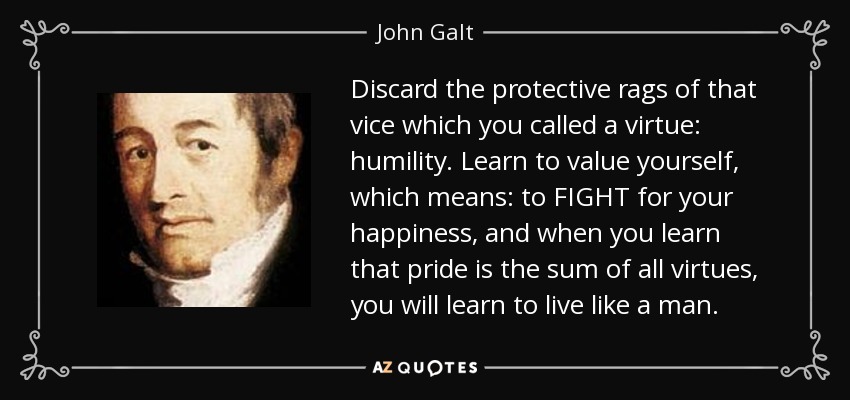 Discard the protective rags of that vice which you called a virtue: humility. Learn to value yourself, which means: to FIGHT for your happiness, and when you learn that pride is the sum of all virtues, you will learn to live like a man. - John Galt
