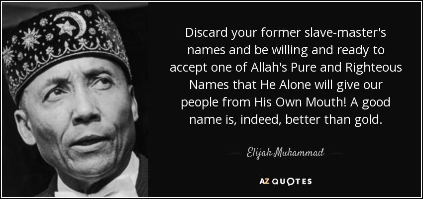 Discard your former slave-master's names and be willing and ready to accept one of Allah's Pure and Righteous Names that He Alone will give our people from His Own Mouth! A good name is, indeed, better than gold. - Elijah Muhammad