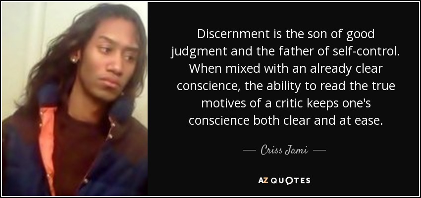 Discernment is the son of good judgment and the father of self-control. When mixed with an already clear conscience, the ability to read the true motives of a critic keeps one's conscience both clear and at ease. - Criss Jami