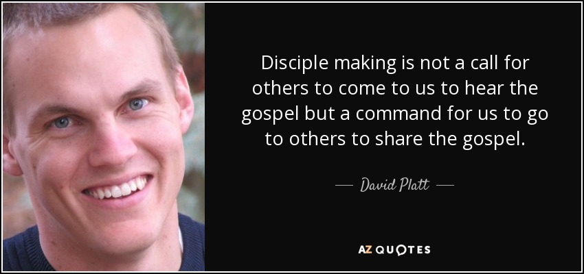 Disciple making is not a call for others to come to us to hear the gospel but a command for us to go to others to share the gospel. - David Platt
