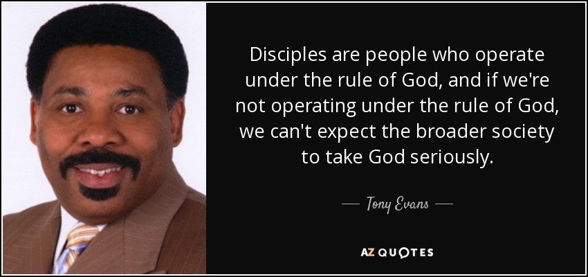 Disciples are people who operate under the rule of God, and if we're not operating under the rule of God, we can't expect the broader society to take God seriously. - Tony Evans