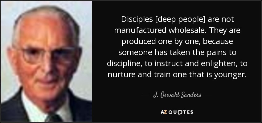 Disciples [deep people] are not manufactured wholesale. They are produced one by one, because someone has taken the pains to discipline, to instruct and enlighten, to nurture and train one that is younger. - J. Oswald Sanders
