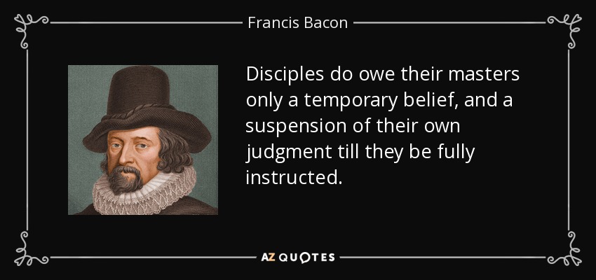 Disciples do owe their masters only a temporary belief, and a suspension of their own judgment till they be fully instructed. - Francis Bacon