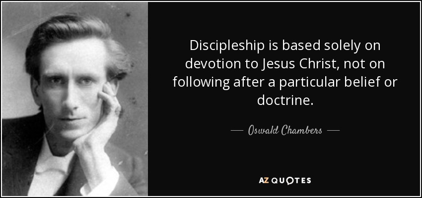 Discipleship is based solely on devotion to Jesus Christ, not on following after a particular belief or doctrine. - Oswald Chambers