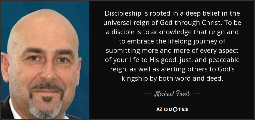 Discipleship is rooted in a deep belief in the universal reign of God through Christ. To be a disciple is to acknowledge that reign and to embrace the lifelong journey of submitting more and more of every aspect of your life to His good, just, and peaceable reign, as well as alerting others to God's kingship by both word and deed. - Michael Frost