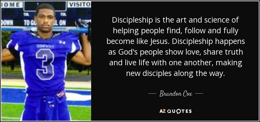 Discipleship is the art and science of helping people find, follow and fully become like Jesus. Discipleship happens as God's people show love, share truth and live life with one another, making new disciples along the way. - Brandon Cox