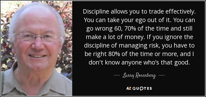 Discipline allows you to trade effectively. You can take your ego out of it. You can go wrong 60, 70% of the time and still make a lot of money. If you ignore the discipline of managing risk, you have to be right 80% of the time or more, and I don't know anyone who's that good. - Larry Rosenberg