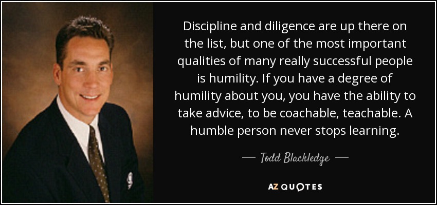 Discipline and diligence are up there on the list, but one of the most important qualities of many really successful people is humility. If you have a degree of humility about you, you have the ability to take advice, to be coachable, teachable. A humble person never stops learning. - Todd Blackledge