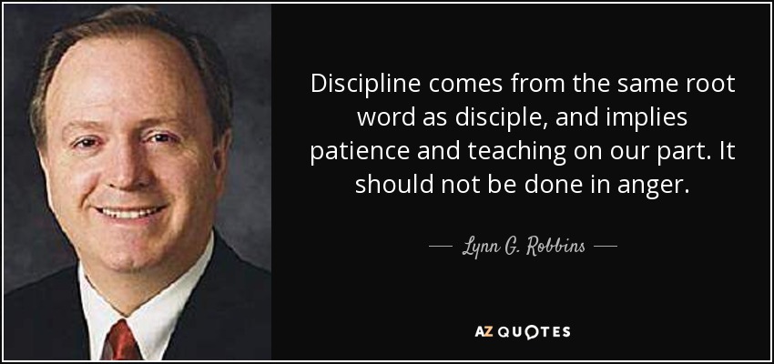 Discipline comes from the same root word as disciple, and implies patience and teaching on our part. It should not be done in anger. - Lynn G. Robbins