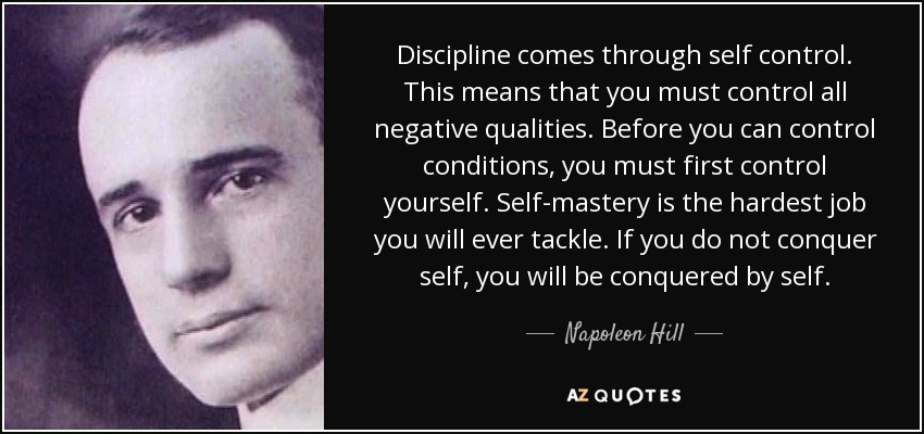 Discipline comes through self control. This means that you must control all negative qualities. Before you can control conditions, you must first control yourself. Self-mastery is the hardest job you will ever tackle. If you do not conquer self, you will be conquered by self. - Napoleon Hill